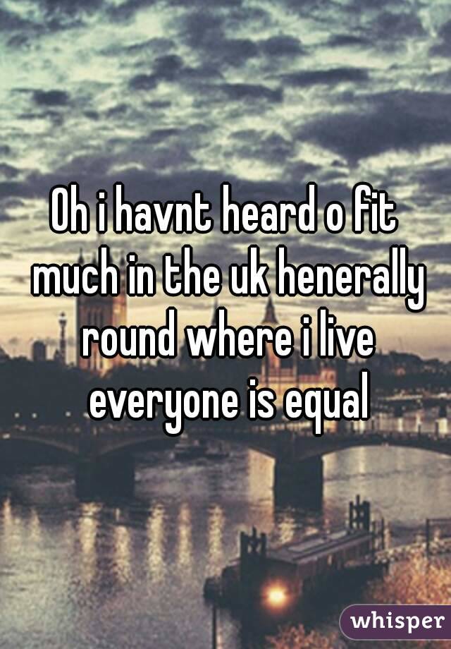 Oh i havnt heard o fit much in the uk henerally round where i live everyone is equal