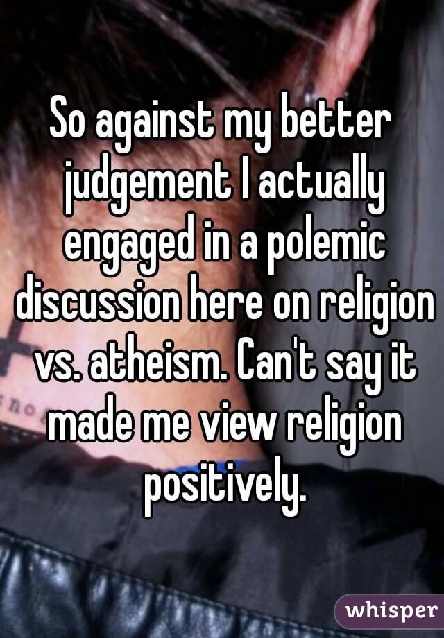 So against my better judgement I actually engaged in a polemic discussion here on religion vs. atheism. Can't say it made me view religion positively.