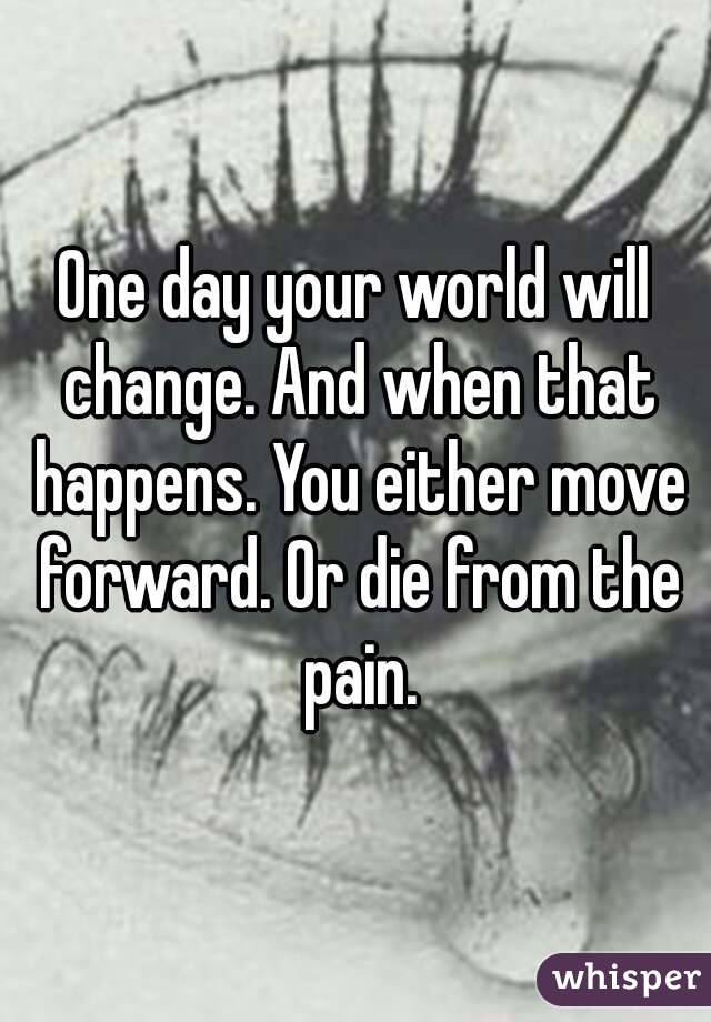 One day your world will change. And when that happens. You either move forward. Or die from the pain.