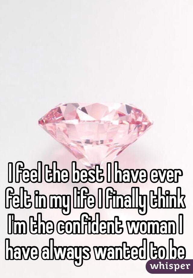 I feel the best I have ever felt in my life I finally think I'm the confident woman I have always wanted to be