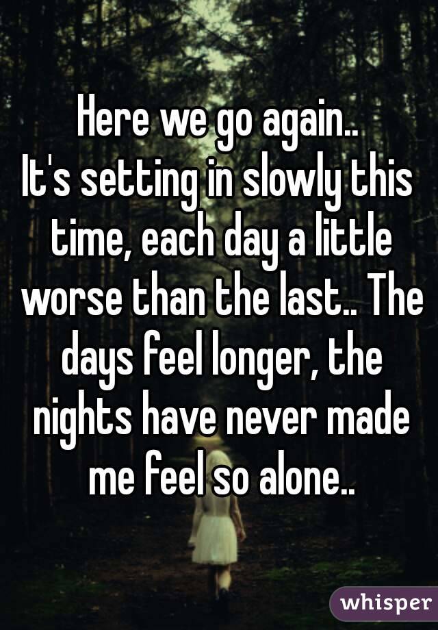 Here we go again..
It's setting in slowly this time, each day a little worse than the last.. The days feel longer, the nights have never made me feel so alone..

