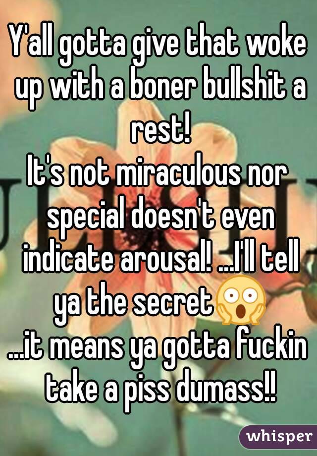 Y'all gotta give that woke up with a boner bullshit a rest!
It's not miraculous nor special doesn't even indicate arousal! ...I'll tell ya the secret😱
...it means ya gotta fuckin take a piss dumass!!