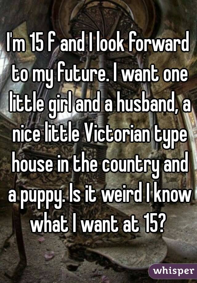 I'm 15 f and I look forward to my future. I want one little girl and a husband, a nice little Victorian type house in the country and a puppy. Is it weird I know what I want at 15? 