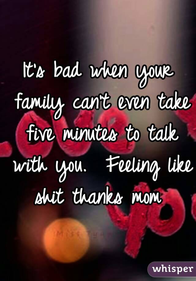 It's bad when your family can't even take five minutes to talk with you.  Feeling like shit thanks mom 