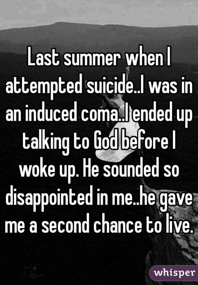 Last summer when I attempted suicide..I was in an induced coma..I ended up talking to God before I woke up. He sounded so disappointed in me..he gave me a second chance to live.