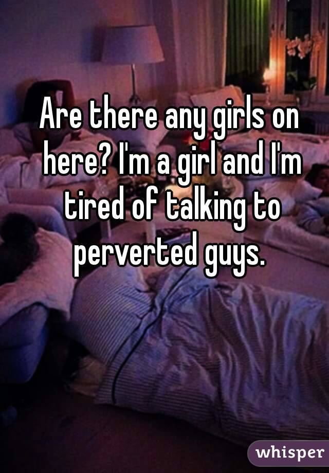 Are there any girls on here? I'm a girl and I'm tired of talking to perverted guys. 