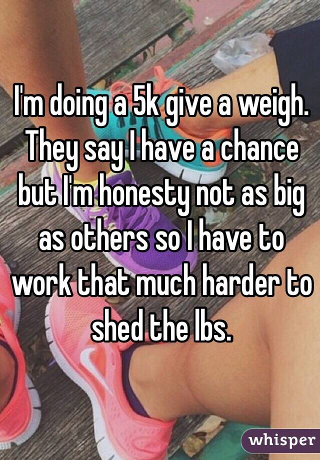 I'm doing a 5k give a weigh. 
They say I have a chance but I'm honesty not as big as others so I have to work that much harder to shed the lbs. 