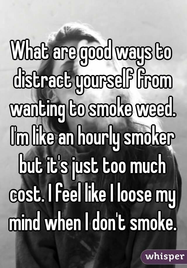 What are good ways to distract yourself from wanting to smoke weed. I'm like an hourly smoker but it's just too much cost. I feel like I loose my mind when I don't smoke.