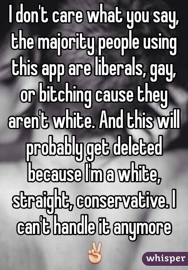 I don't care what you say, the majority people using this app are liberals, gay, or bitching cause they aren't white. And this will probably get deleted because I'm a white, straight, conservative. I can't handle it anymore ✌️