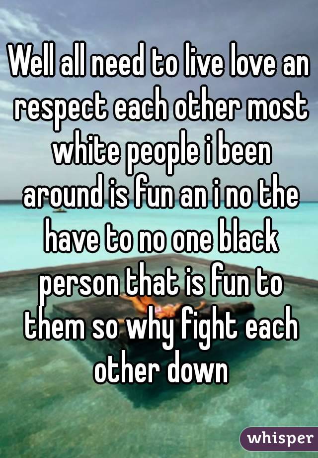 Well all need to live love an respect each other most white people i been around is fun an i no the have to no one black person that is fun to them so why fight each other down