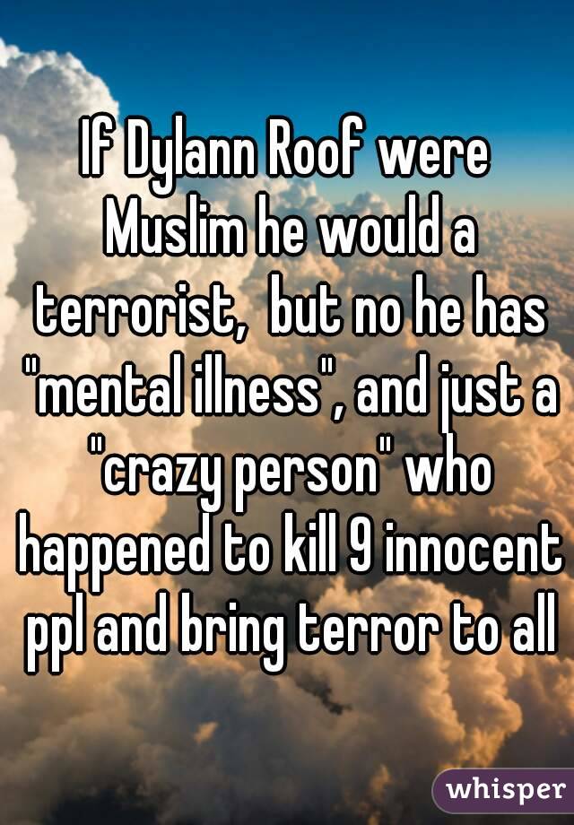 If Dylann Roof were Muslim he would a terrorist,  but no he has "mental illness", and just a "crazy person" who happened to kill 9 innocent ppl and bring terror to all