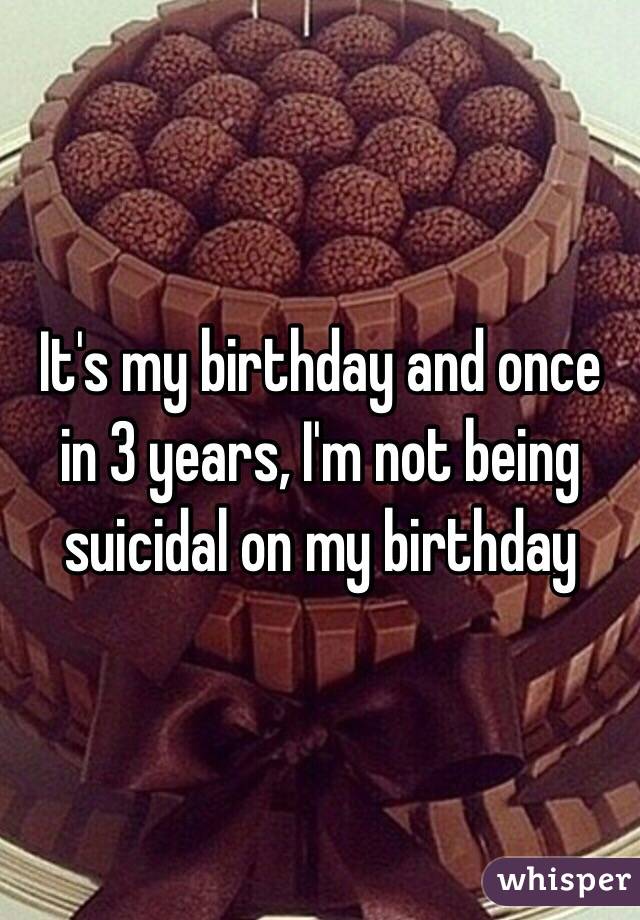 It's my birthday and once in 3 years, I'm not being suicidal on my birthday 