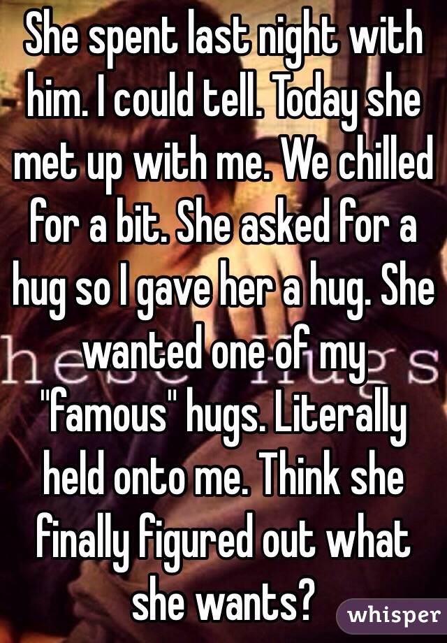 She spent last night with him. I could tell. Today she met up with me. We chilled for a bit. She asked for a hug so I gave her a hug. She wanted one of my "famous" hugs. Literally held onto me. Think she finally figured out what she wants?