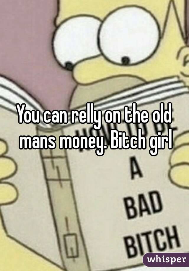 You can relly on the old mans money. Bitch girl