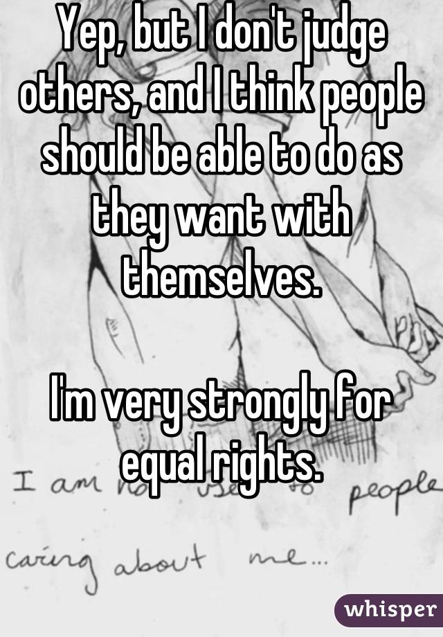 Yep, but I don't judge others, and I think people should be able to do as they want with themselves.

I'm very strongly for equal rights.