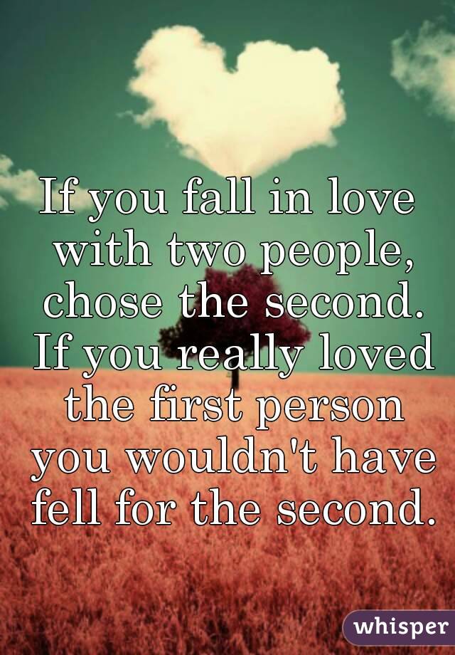 If you fall in love with two people, chose the second. If you really loved the first person you wouldn't have fell for the second.