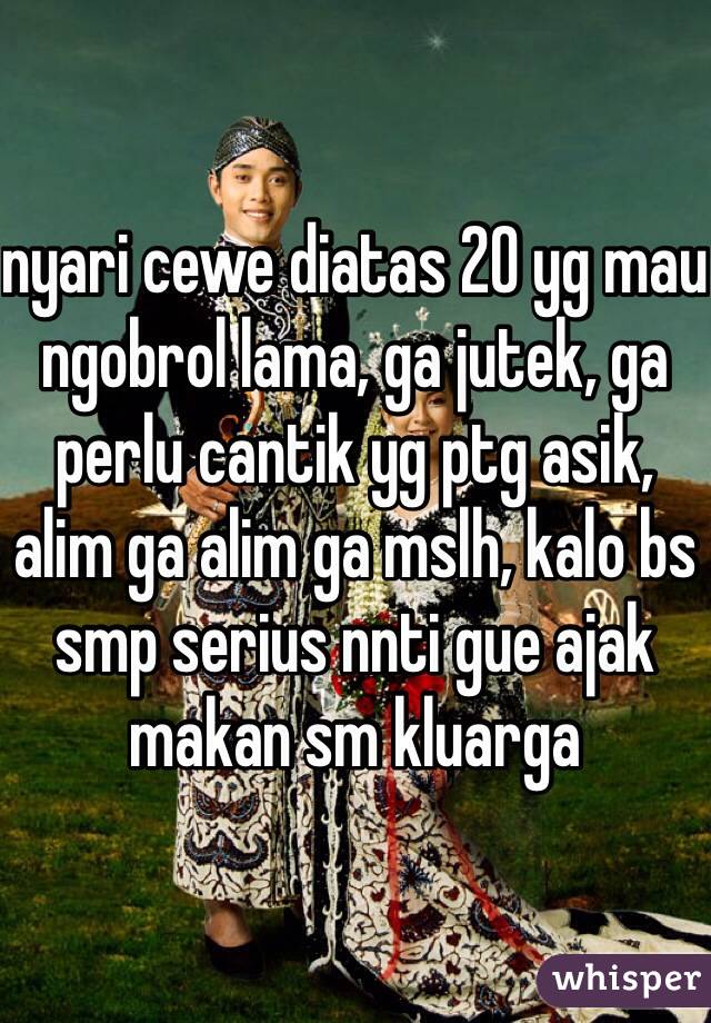 nyari cewe diatas 20 yg mau ngobrol lama, ga jutek, ga perlu cantik yg ptg asik, alim ga alim ga mslh, kalo bs smp serius nnti gue ajak makan sm kluarga