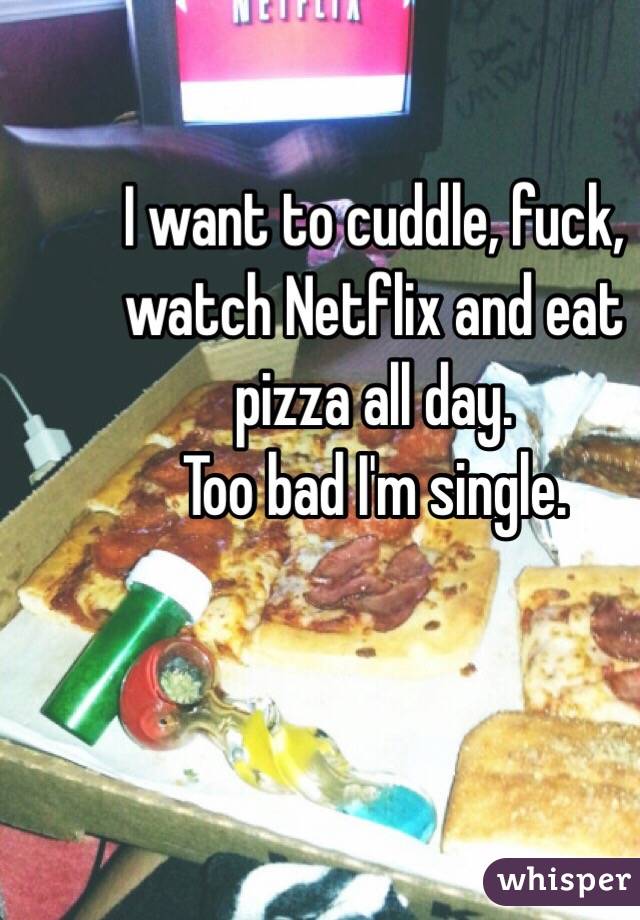 I want to cuddle, fuck, watch Netflix and eat pizza all day. 
Too bad I'm single. 