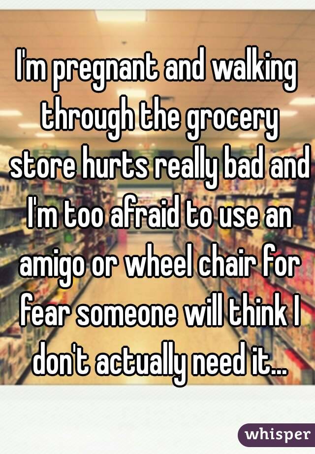 I'm pregnant and walking through the grocery store hurts really bad and I'm too afraid to use an amigo or wheel chair for fear someone will think I don't actually need it...