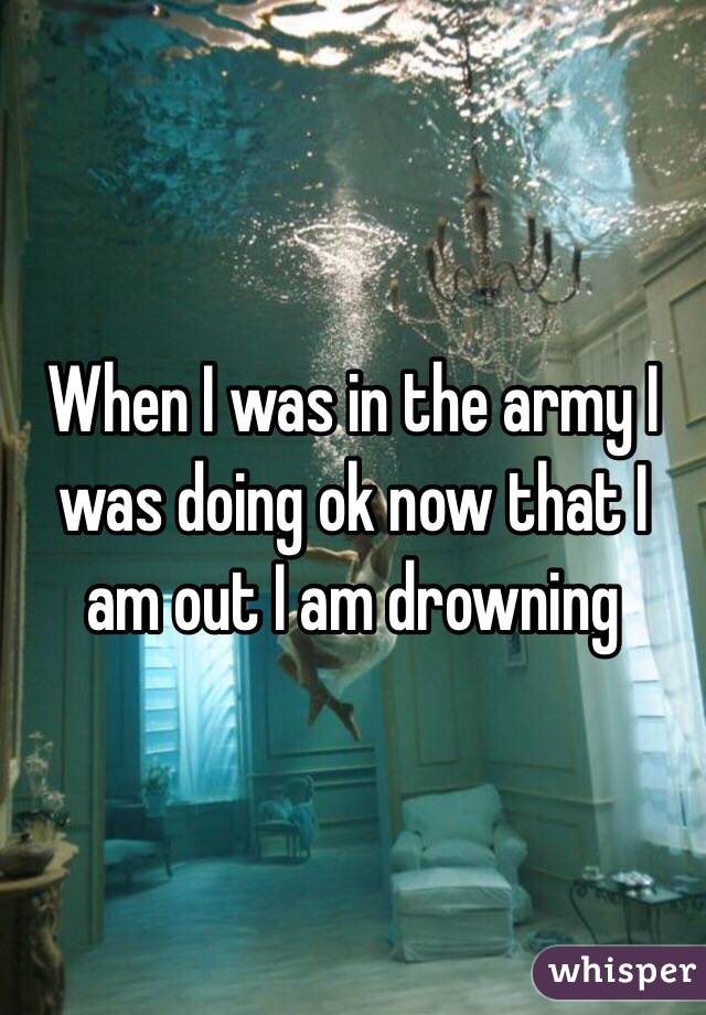 When I was in the army I was doing ok now that I am out I am drowning