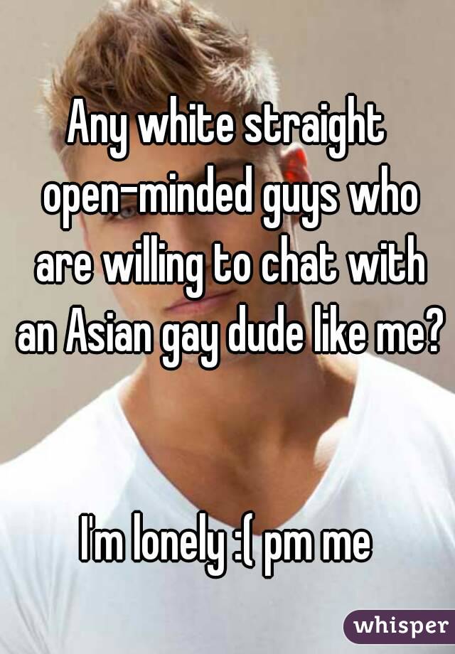 Any white straight open-minded guys who are willing to chat with an Asian gay dude like me? 

I'm lonely :( pm me