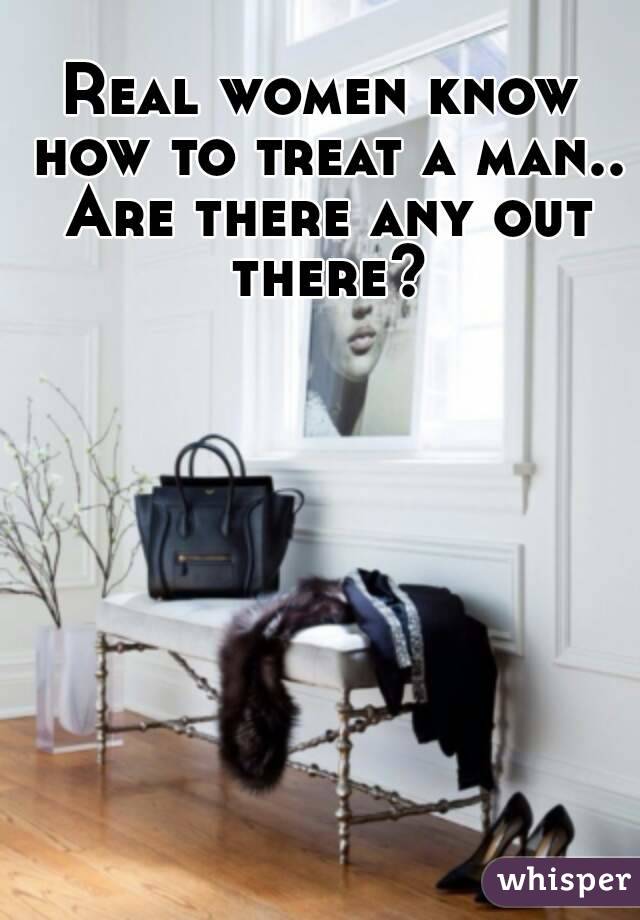 Real women know how to treat a man.. Are there any out there?