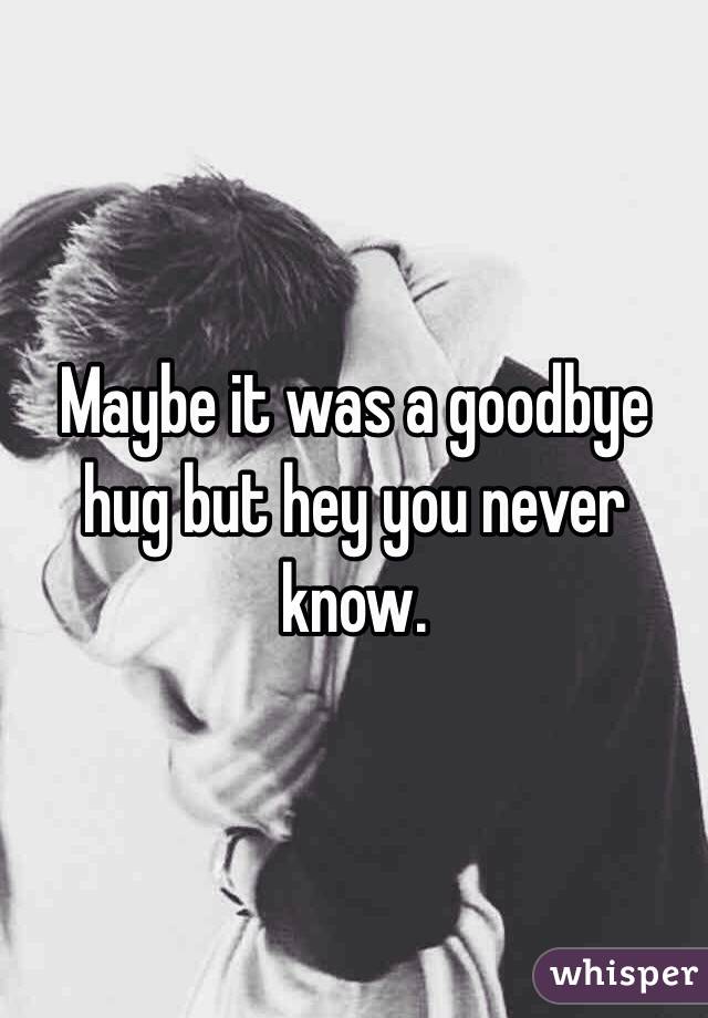 Maybe it was a goodbye hug but hey you never know. 