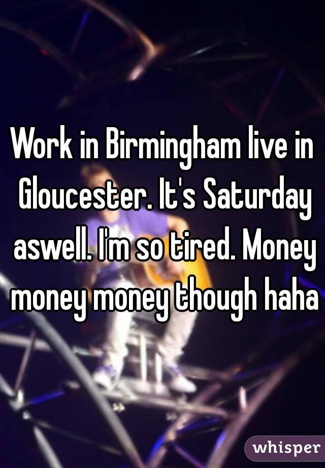 Work in Birmingham live in Gloucester. It's Saturday aswell. I'm so tired. Money money money though haha