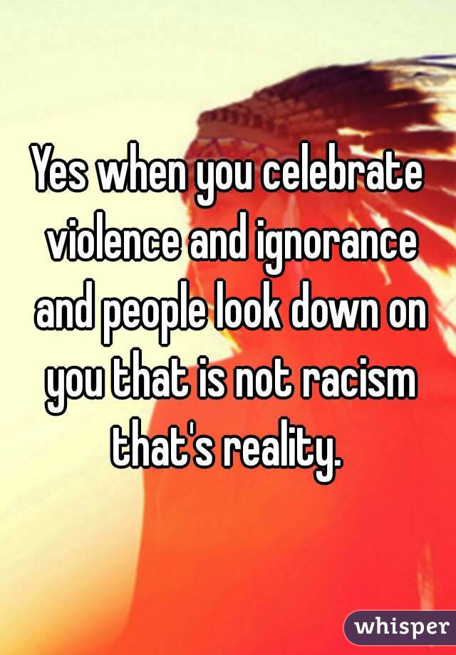 Yes when you celebrate violence and ignorance and people look down on you that is not racism that's reality. 