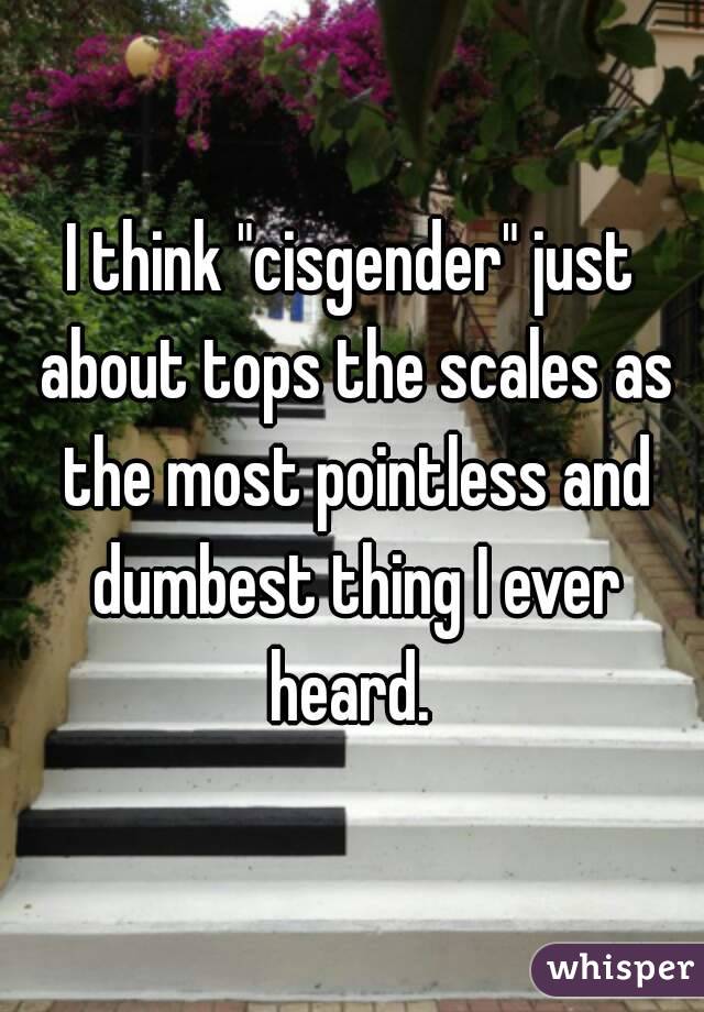 I think "cisgender" just about tops the scales as the most pointless and dumbest thing I ever heard. 