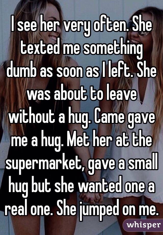 I see her very often. She texted me something dumb as soon as I left. She was about to leave without a hug. Came gave me a hug. Met her at the supermarket, gave a small hug but she wanted one a real one. She jumped on me. 