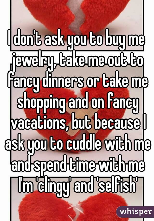 I don't ask you to buy me jewelry, take me out to fancy dinners or take me shopping and on fancy vacations, but because I ask you to cuddle with me and spend time with me I'm 'clingy' and 'selfish'