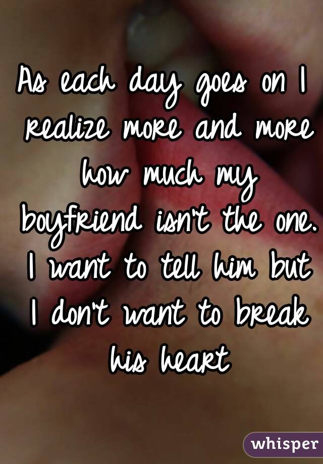 As each day goes on I realize more and more how much my boyfriend isn't the one. I want to tell him but I don't want to break his heart