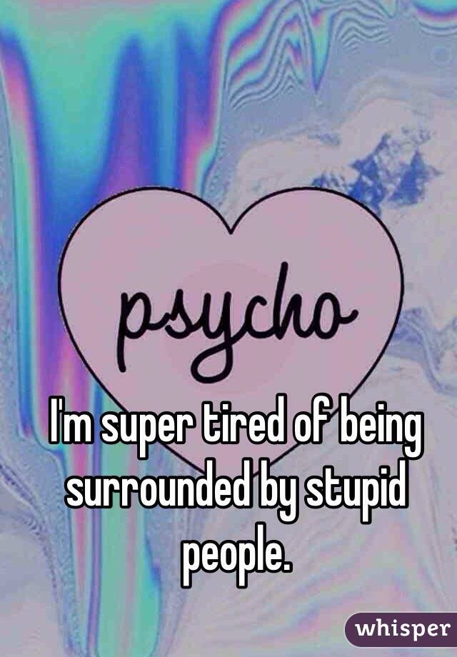 I'm super tired of being surrounded by stupid people.