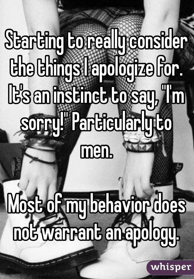 Starting to really consider the things I apologize for. It's an instinct to say, "I'm sorry!" Particularly to men. 

Most of my behavior does not warrant an apology.