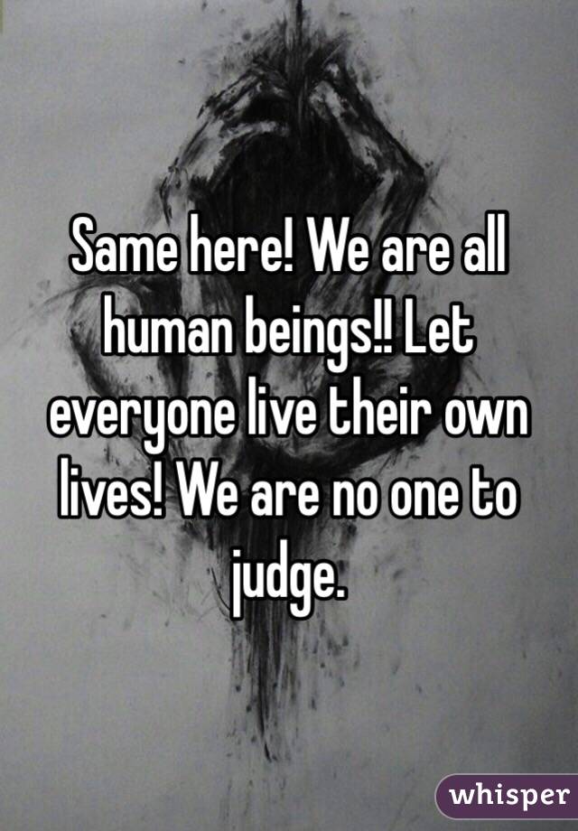 Same here! We are all human beings!! Let everyone live their own lives! We are no one to judge. 