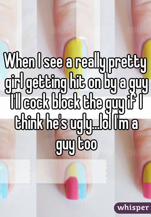 When I see a really pretty girl getting hit on by a guy I'll cock block the guy if I think he's ugly...lol I'm a guy too