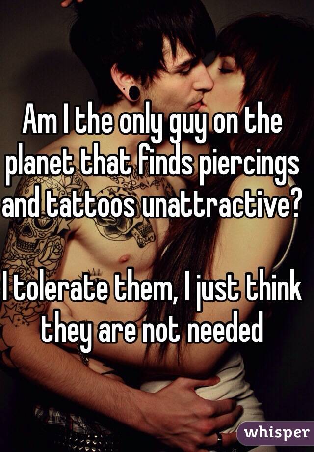 Am I the only guy on the planet that finds piercings and tattoos unattractive?

I tolerate them, I just think they are not needed 