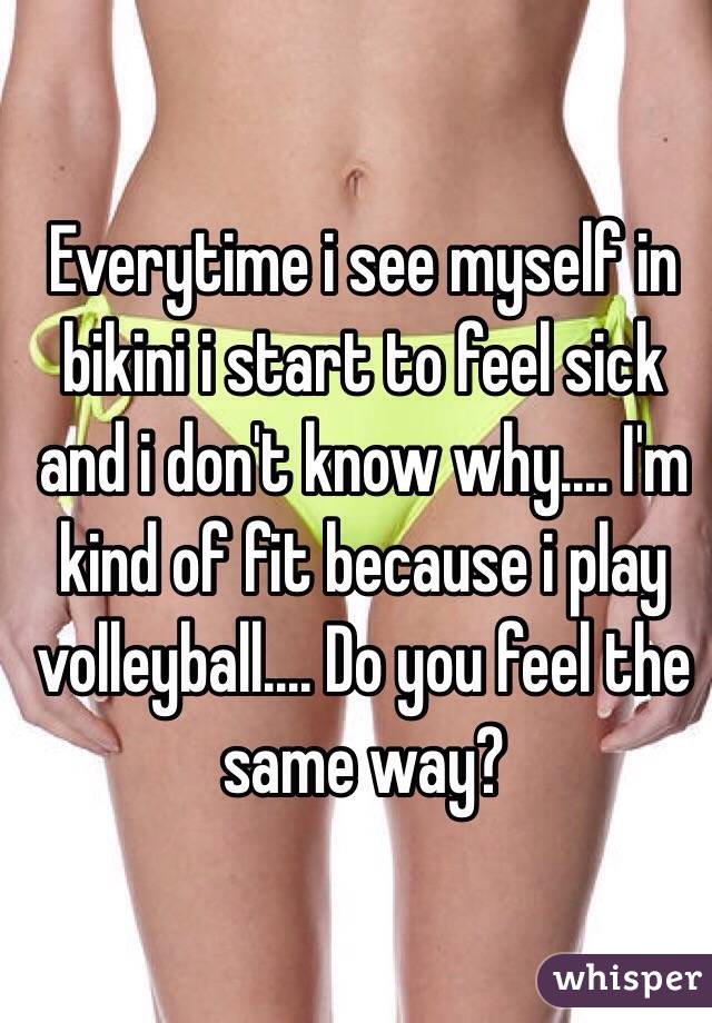 Everytime i see myself in bikini i start to feel sick and i don't know why.... I'm kind of fit because i play volleyball.... Do you feel the same way?