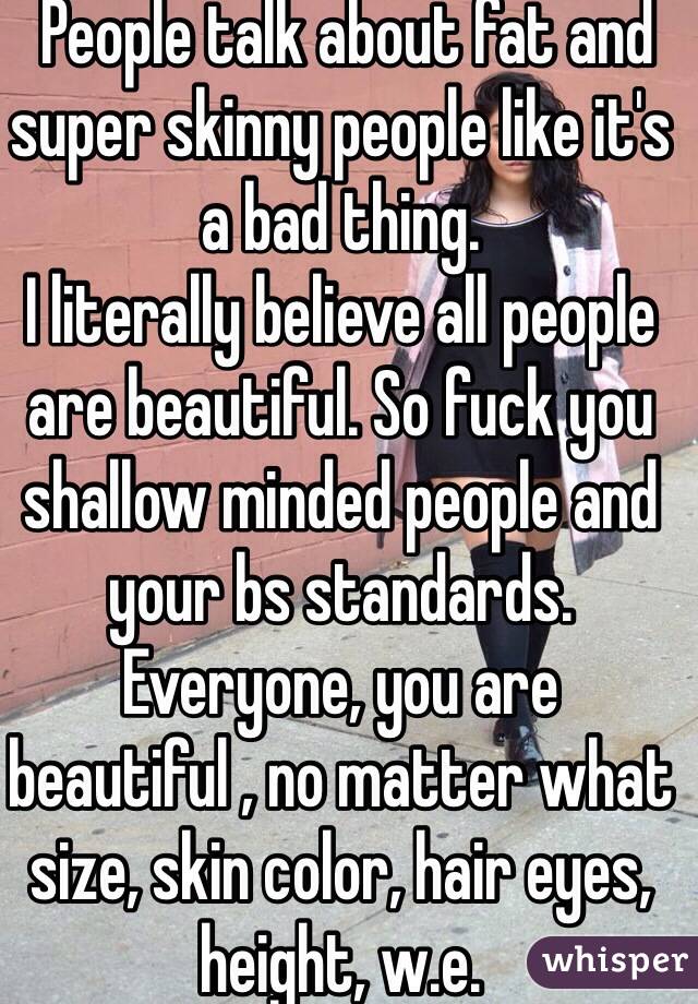  People talk about fat and super skinny people like it's a bad thing. 
I literally believe all people are beautiful. So fuck you shallow minded people and your bs standards. Everyone, you are beautiful , no matter what size, skin color, hair eyes, height, w.e. 