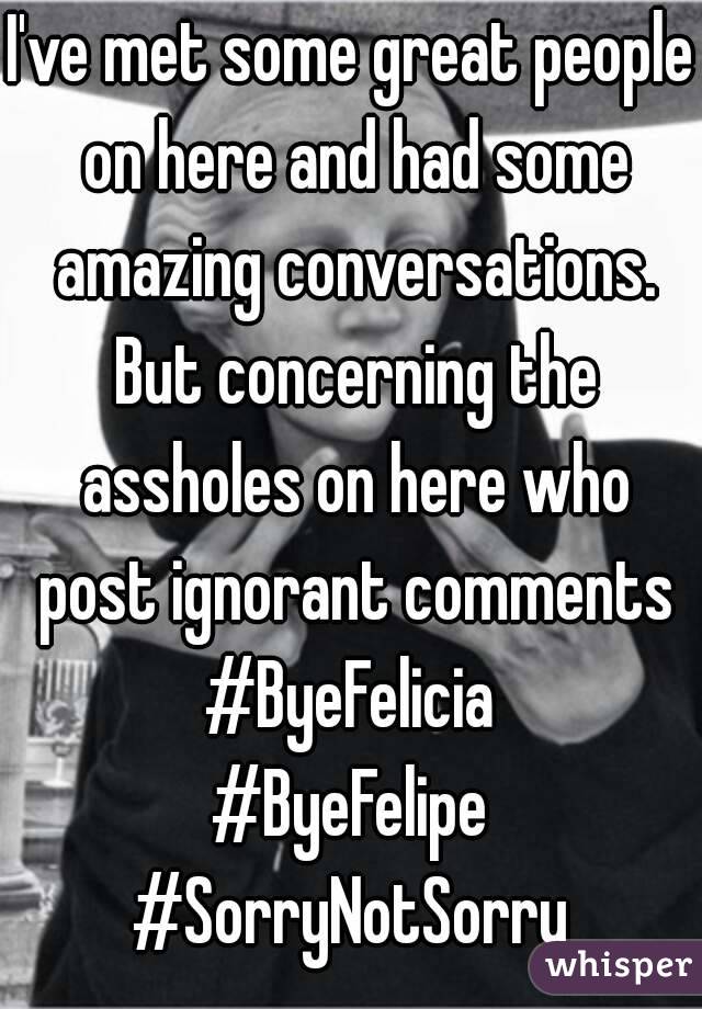 I've met some great people on here and had some amazing conversations. But concerning the assholes on here who post ignorant comments
#ByeFelicia
#ByeFelipe
#SorryNotSorry