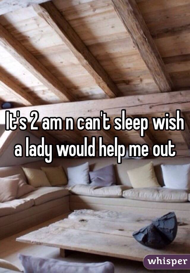 It's 2 am n can't sleep wish a lady would help me out 