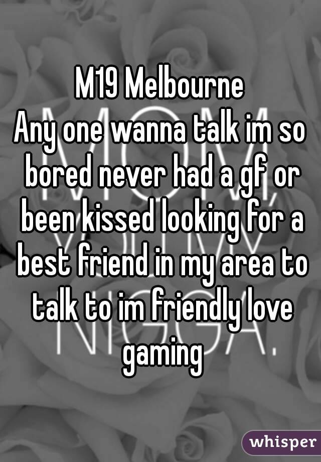 M19 Melbourne
Any one wanna talk im so bored never had a gf or been kissed looking for a best friend in my area to talk to im friendly love gaming
