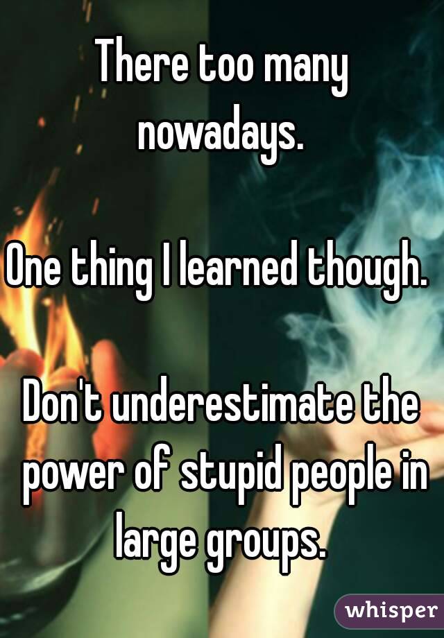 There too many nowadays. 

One thing I learned though. 

Don't underestimate the power of stupid people in large groups. 