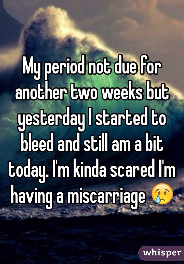 My period not due for another two weeks but yesterday I started to bleed and still am a bit today. I'm kinda scared I'm having a miscarriage 😢