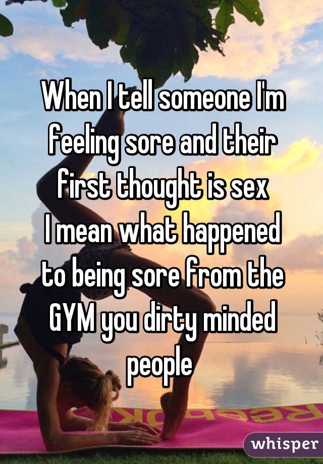 When I tell someone I'm feeling sore and their first thought is sex
I mean what happened to being sore from the GYM you dirty minded people 