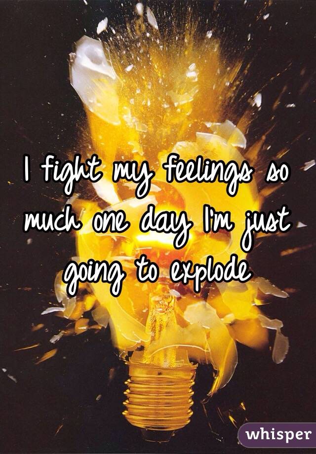 I fight my feelings so much one day I'm just going to explode 