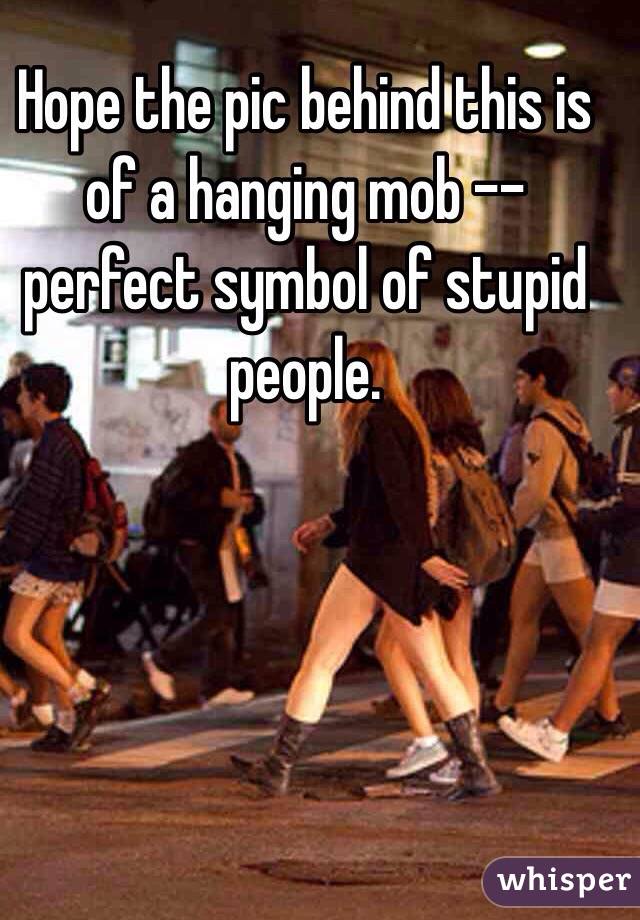 Hope the pic behind this is of a hanging mob -- perfect symbol of stupid people.