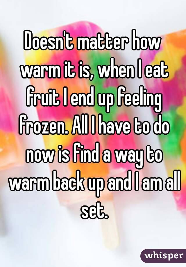 Doesn't matter how warm it is, when I eat fruit I end up feeling frozen. All I have to do now is find a way to warm back up and I am all set.