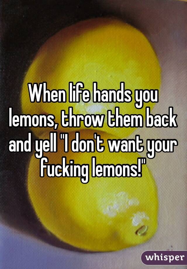 When life hands you lemons, throw them back and yell "I don't want your fucking lemons!"